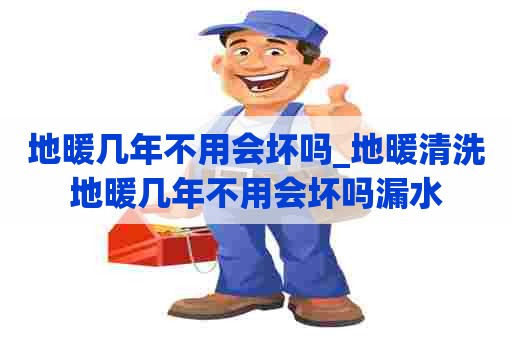 地暖几年不用会坏吗_地暖清洗地暖几年不用会坏吗漏水