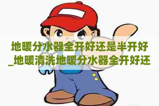 地暖分水器全开好还是半开好_地暖清洗地暖分水器全开好还是半开好用