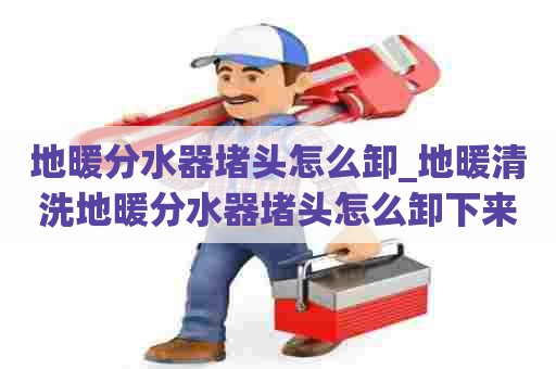 地暖分水器堵头怎么卸_地暖清洗地暖分水器堵头怎么卸下来