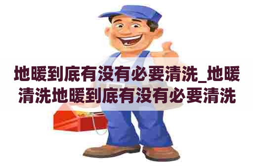 地暖到底有没有必要清洗_地暖清洗地暖到底有没有必要清洗呢