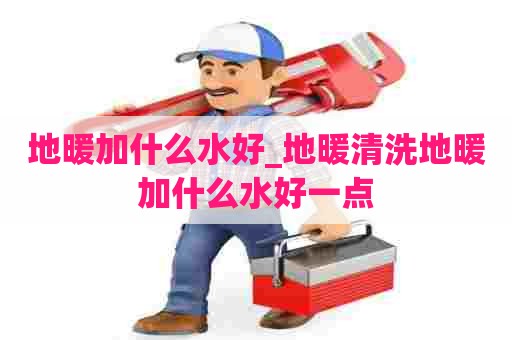 地暖加什么水好_地暖清洗地暖加什么水好一点
