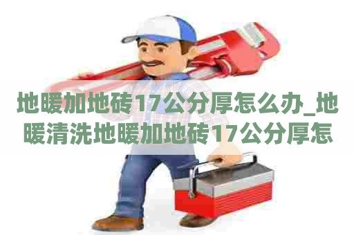 地暖加地砖17公分厚怎么办_地暖清洗地暖加地砖17公分厚怎么办呢