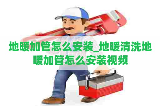 地暖加管怎么安装_地暖清洗地暖加管怎么安装视频
