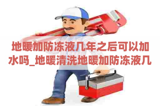 地暖加防冻液几年之后可以加水吗_地暖清洗地暖加防冻液几年之后可以加水吗视频