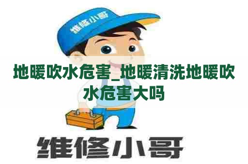 地暖吹水危害_地暖清洗地暖吹水危害大吗