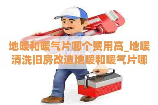 地暖和暖气片哪个费用高_地暖清洗旧房改造地暖和暖气片哪个好