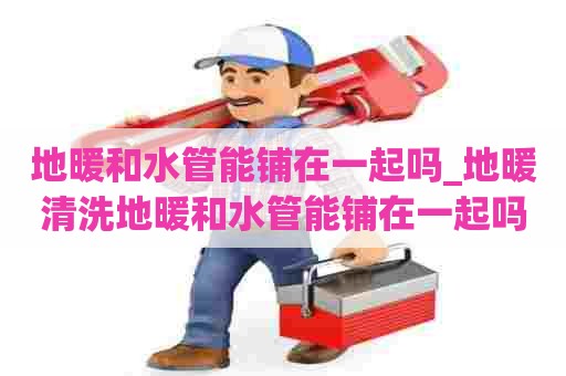 地暖和水管能铺在一起吗_地暖清洗地暖和水管能铺在一起吗视频