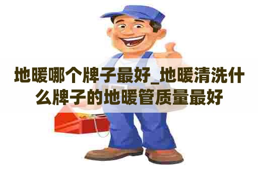 地暖哪个牌子最好_地暖清洗什么牌子的地暖管质量最好
