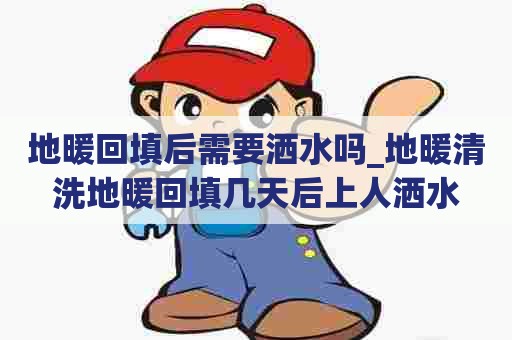 地暖回填后需要洒水吗_地暖清洗地暖回填几天后上人洒水 地暖回填后需要洒水吗_地暖清洗地暖回填几天后上人洒水