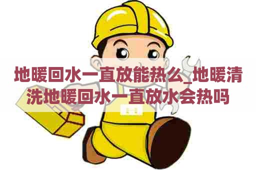 地暖回水一直放能热么_地暖清洗地暖回水一直放水会热吗