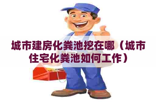 城市建房化粪池挖在哪（城市住宅化粪池如何工作）