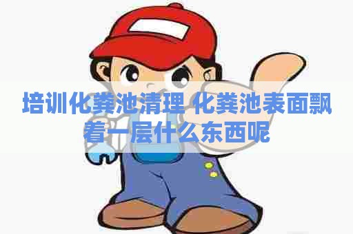 培训化粪池清理 化粪池表面飘着一层什么东西呢