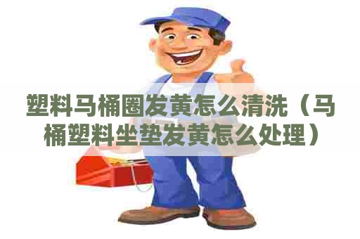 塑料马桶圈发黄怎么清洗（马桶塑料坐垫发黄怎么处理）