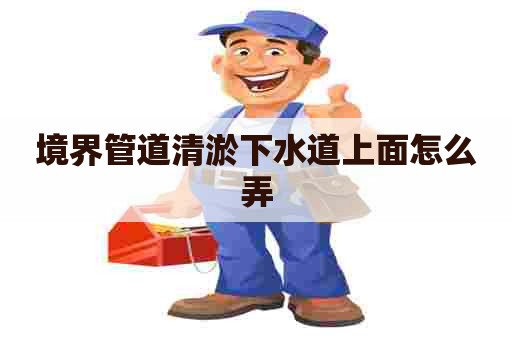 境界管道清淤下水道上面怎么弄 境界管道清淤下水道上面怎么弄