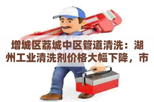 增城区荔城中区管道清洗：湖州工业清洗剂价格大幅下降，市场需求不断攀升！