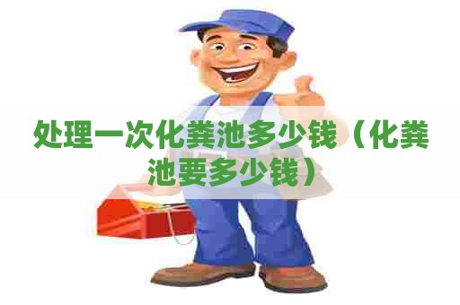 处理一次化粪池多少钱(化粪池要多少钱) 处理一次化粪池多少钱(化粪池要多少钱)