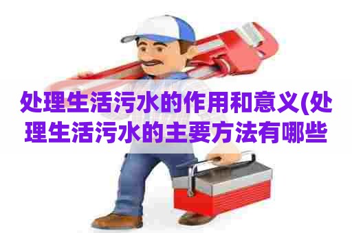 处理生活污水的作用和意义(处理生活污水的主要方法有哪些)