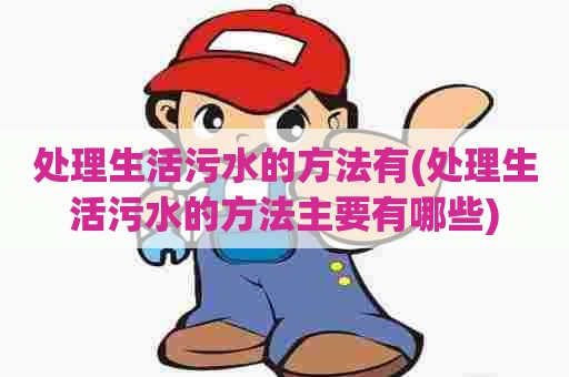 处理生活污水的方法有(处理生活污水的方法主要有哪些)