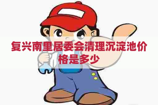 复兴南里居委会清理沉淀池价格是多少