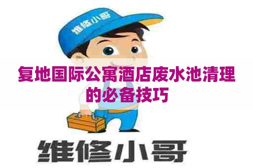 复地国际公寓酒店废水池清理的必备技巧
