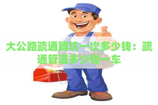 大公路疏通蹲坑一次多少钱：疏通管道多少钱一车