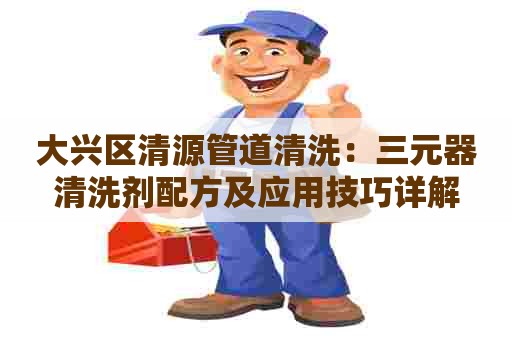 大兴区清源管道清洗：三元器清洗剂配方及应用技巧详解