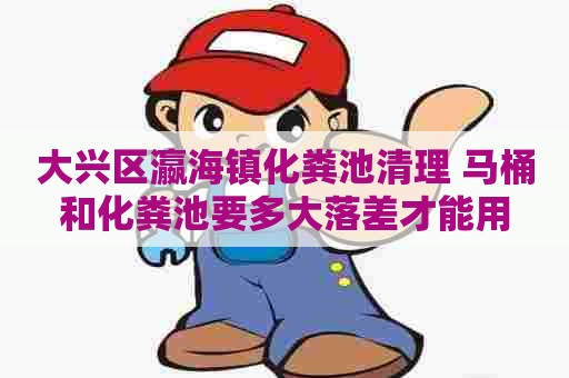 大兴区瀛海镇化粪池清理 马桶和化粪池要多大落差才能用