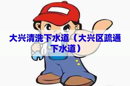 大兴清洗下水道（大兴区疏通下水道）