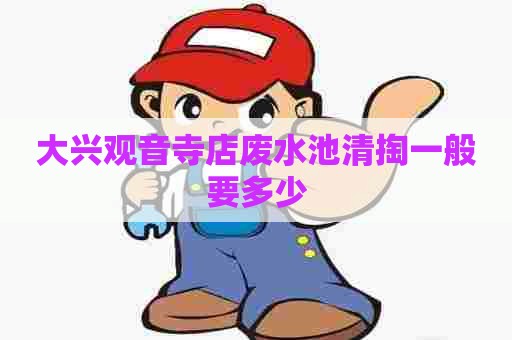 大兴观音寺店废水池清掏一般要多少