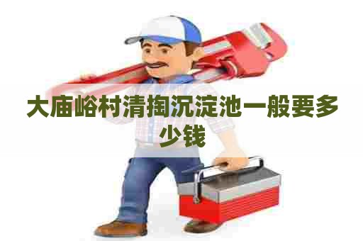 大庙峪村清掏沉淀池一般要多少钱 大庙峪村清掏沉淀池一般要多少钱