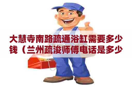 大慧寺南路疏通浴缸需要多少钱(兰州疏浚师傅电话是多少) 大慧寺南路疏通浴缸需要多少钱(兰州疏浚师傅电话是多少)