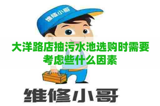 大洋路店抽污水池选购时需要考虑些什么因素
