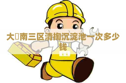 大硲南三区清掏沉淀池一次多少钱 大硲南三区清掏沉淀池一次多少钱