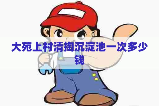 大苑上村清掏沉淀池一次多少钱 大苑上村清掏沉淀池一次多少钱