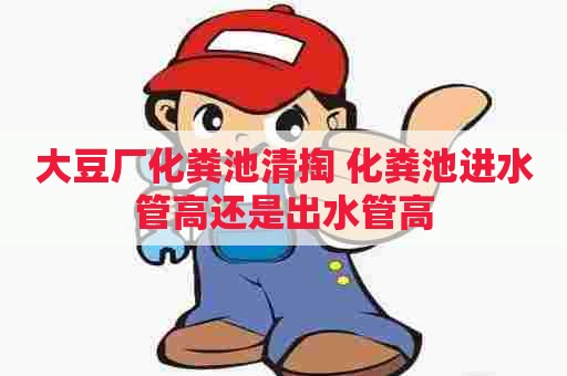 大豆厂化粪池清掏 化粪池进水管高还是出水管高