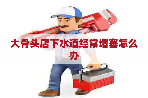 大骨头店下水道经常堵塞怎么办