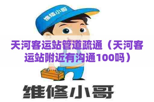 天河客运站管道疏通（天河客运站附近有沟通100吗）