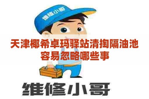 天津椰希卓玛驿站清掏隔油池容易忽略哪些事