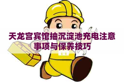 天龙宫宾馆抽沉淀池充电注意事项与保养技巧