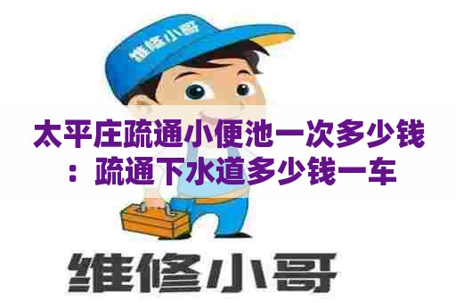 太平庄疏通小便池一次多少钱：疏通下水道多少钱一车