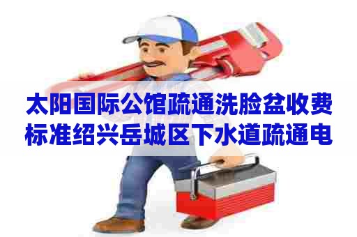 太阳国际公馆疏通洗脸盆收费标准绍兴岳城区下水道疏通电话_下水道堵塞怎么办?有妙招 太阳国际公馆疏通洗脸盆收费标准绍兴岳城区下水道疏通电话_下水道堵塞怎么办?有妙招