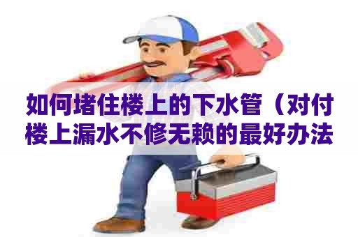 如何堵住楼上的下水管（对付楼上漏水不修无赖的最好办法）