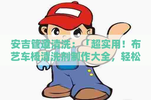 安吉管道清洗:「超实用!布艺车椅清洗剂制作大全,轻松解决污渍难题!」 安吉管道清洗:「超实用!布艺车椅清洗剂制作大全,轻松解决污渍难题!」