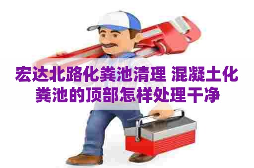 宏达北路化粪池清理 混凝土化粪池的顶部怎样处理干净