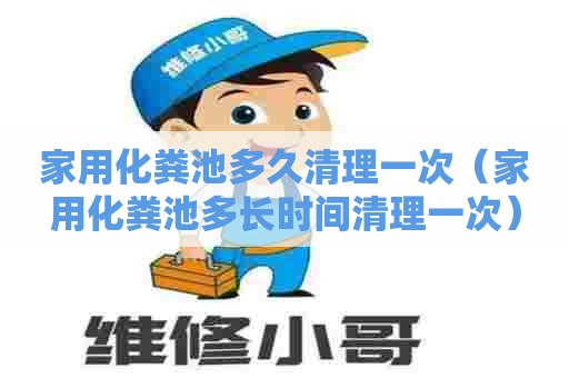 家用化粪池多久清理一次（家用化粪池多长时间清理一次）