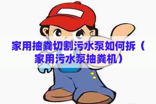 家用抽粪切割污水泵如何拆（家用污水泵抽粪机）