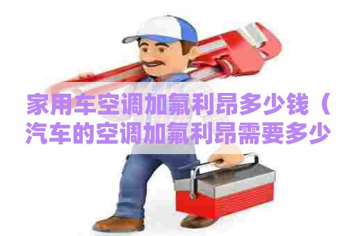 家用车空调加氟利昂多少钱（汽车的空调加氟利昂需要多少钱）