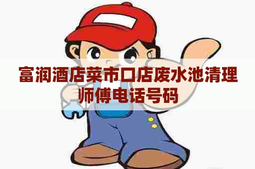 富润酒店菜市口店废水池清理师傅电话号码