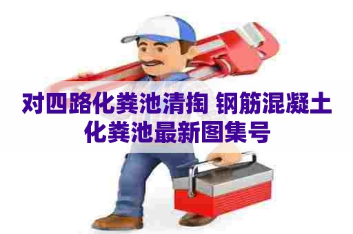 对四路化粪池清掏 钢筋混凝土化粪池最新图集号