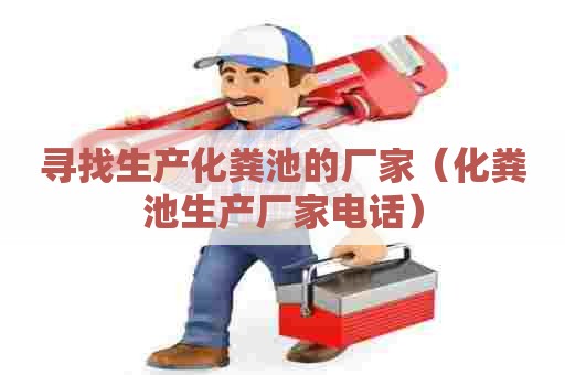 寻找生产化粪池的厂家（化粪池生产厂家电话）